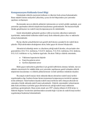 Kompanzasyon Hakkında Genel Bilgi
       Günümüzde elektrik enerjisinin kullanım ve tüketimi hızla artmış bulunmaktadır.
Buna mukabil üretim maliyetleri yükselmiş, ayrıca devlet bütçesinden yeni yatırımlar
yapılması zorlaşmıştır.

       Bu durumda mevcut elektrik şebekeleri işletmesinin en verimli şekilde yapılarak, yeni
yatırımlar yapılmadan elektrik taleplerinin karşılanması gerekmektedir. Bu hususun büyük
ölçüde gerçekleşmesi ise reaktif enerji kompanzasyonu ile mümkündür.

        Gerek teknolojideki gelişmeler gerekse refah seviyesinin yükselmesi nedeniyle
işyerlerinde, meskenlerde kullanılan reaktif enerji fazla miktarda çeken cihaz ve makineler
artmış bulunmaktadır.

       Bu tip cihazlar çalışabilmeleri için gerekli aktif akımın yanında bir de reaktif akım
çekerler. Ölçü aletlerinden okuduğumuz akım, bahsi geçen iki akımın bileşkes idir.

       Abonelerin kullandığı motor ve cihazların çektiği reaktif akımlar, alıcıya kadar olan
generatörleri, O.G./Y.G. trafolarını, Y.G.E.N. hatlarını, Y.G./O.G. trafolarını, O.G. hatlarını,
O.G./A.G. trafolarını ve A.g. hatlarını işgal eder. Bu akım Türkiye elektrik sisteminde;

               Yüklenme kapasitesini düşürür
               Enerji kayıplarını artırır
               Gerilim düşümünü artırır

        Bahsi geçen mahsurların giderilmesi için gerekli tedbirlerin alınması halinde, mevcut
elektrik sistemimizle bir müddet daha yeni yatırımlar yapılmasına gerek kalmadan elektrik
taleplerinin karşılanması ve elektrik şebekelerimizin verimli işletilmesi mümkün olacaktır.

        Bu amaçla reaktif enerjiyi fazla miktarda tüketen abonelere reaktif enerji tarifesi
uygulanmakta olup, bunların hemen hemen tamamının kompanzasyon tesislerini yapması
temin edilmiştir. Fakat bunların dışında reaktif enerji tarifesine tabii olmayan aboneler de
sistemden, büyük miktarda reaktif enerji çekmektedir. Elektrik sistemindeki iyileştirmenin
daha fazla artırılması için bahsi geçen abonelerin de çektiği reaktif enerji miktarının
azaltılması gerekmektedir. Bunu temin etmek için 1997 yılından itibaren E.D.M.lerine ve
Elektrik Dağıtım Tesislerinin işletilmesinden sorumlu bağlı A.Ş.lere de reaktif enerji tarifesi
uygulanmaya başlanmış bulunmaktadır.
 