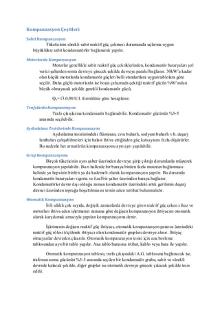 Kompanzasyon Çeşitleri

Sabit Kompanzasyon
         Tüketicinin sürekli sabit reaktif güç çekmesi durumunda uçlarına uygun
   büyüklükte sabit kondansatörler bağlanarak yapılır.

Motorlarda Kompanzasyon
               Motorlar genellikle sabit reaktif güç çektiklerinden, kondansatör bataryaları yol
      verici şalterden sonra devreye girecek şekilde devreye paralel bağlanır. 30kW’a kadar
      olan küçük motorlarda kondansatör güçleri belli standartlara uygun tablolara göre
      seçilir. Daha güçlü motorlarda ise boşta çalışmada çektiği reaktif gücün %90’ından
      büyük olmayacak şekilde gerekli kondansatör gücü;

              Qc=√3.0,90.U.I. formülüne göre hesaplanır.

Trafolarda Kompanzasyon
             Trafo çıkışlarına kondansatör bağlanabilir. Kondansatör gücünün %3-5
      arasında seçilebilir.

Aydınlatma Tesislerinde Kompanzasyon
             Aydınlatma tesislerindeki flüoresan, cıva buharlı, sodyum buharlı v.b. deşarj
      lambaları çalışabilmeleri için balast ihtiva ettiğinden güç katsayısını fazla düşürürler.
      Bu nedenle her armatürün kompanzasyonu ayrı ayrı yapılabilir.

Grup Kompanzasyonu
           Birçok tüketicinin aynı şalter üzerinden devreye girip çıktığı durumlarda müşterek
   kompanzasyon yapılabilir. Bazı hallerde bir baraya birden fazla motorun bağlanması
   halinde ya hepsinin birden ya da kademeli olarak kompanzasyon yapılır. Bu durumda
   kondansatör bataryaları sigorta ve özel bir şalter üzerinden baraya bağlanır.
   Kondansatörler devre dışı olduğu zaman kondansatör üzerindeki artık gerilimin deşarj
   direnci üzerinden toprağa boşaltılmasını temin eden tertibat bulunmalıdır.

Otomatik Kompanzasyon
           İrili ufaklı çok sayıda, değişik zamanlarda devreye giren reaktif güç çeken cihaz ve
   motorları ihtiva eden işletmenin zamana göre değişen kompanzasyon ihtiyacını otomatik
   olarak karşılamak amacıyla yapılan kompanzasyona denir.

           İşletmenin değişen reaktif güç ihtiyacı, otomatik kompanzasyon panosu üzerindeki
   reaktif güç rölesi ölçülerek ihtiyacı olan kondansatör grupları devreye alınır. İhtiyaç
   olmayanlar devreden çıkarılır. Otomatik kompanzasyon tesisi için a na besleme
   tablosundan ayrı bir tablo yapılır. Ana tablo barasına irtibat, kablo veya bara ile yapılır.

           Otomatik kompanzasyon tablosu, trafo çıkışındaki A.G. tablosuna bağlanacak ise,
   trafonun anma gücünün %3-5 arasında seçilen bir kondansatör grubu, sabit ve sürekli
   devrede kalacak şekilde, diğer gruplar ise otomatik devreye girecek çıkacak şekilde tesis
   edilir.
 