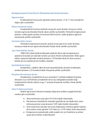 Kompanzasyon Tesisi Devre Elemanlarının Seçim Esasları

Sigorta Seçimi
          Kondansatörleri koruyacak sigortalar çekilen akımın 1,5 ile 1,7 katı arasında bir
   değere göre seçilmelidir.

İletken Kesitlerin Seçimi
           Kondansatörleri besleyen kabloları taşıyacak azami akımları, koruyucu olarak
   konulan sigorta akımlarından büyük olacak şekilde seçilmelidir. Otomatik kompanzasyon
   panoları, yedek gruplu seçilmiş ise besleme kablosu kesiti, yedek grupların güçlerini
   karşılayacak şekilde seçilmelidir.

Güç Kesici Şalter Seçimi
         Otomatik kompanzasyon panoları girişine konan güç kesici şalter akımları,
   koruyucu olarak konan sigorta akımlarından büyük olacak şekilde seçilmelidir.

Aşırı Akım Röleleri Seçimi
            300kVAR e daha büyük kondansatör güçlerini ihtiva eden kompanzasyon
   panolarını korumak için sekonder termik aşırı akım röleleri kullanılmalıdır. Bahsi geçen
   röleler, toplam kondansatör nominal akımının 1,43 katından fazla bir akım içermesi
   halinde devreyi açabilecek bir özellikte olmalıdır.

Kontaktörlerin Seçimi
         Kontaktörler, endüktif yükte devamlı taşıyabilecekleri akımları kondansatör
   nominal akımının 1,25 katından küçük olmayacak şekilde seçilmelidir.

Boşaltma Dirençlerinin Seçimi
          Kontaktörlere, kontaktörün iki açısı üzerinden V şeklinde bağlanan boşaltma
   dirençleri veya self bobinleri, kontaktörler devre dışı olduğunda kumanda ettiği
   kondansatörün elektrik yüküne en geç 7 saniyede boşaltacak özellikte olacak şekilde
   seçilmelidir.

Akım Trafolarının Seçimi
           Reaktif güç kontrol rölesinin kumanda aldığı akım trafoları aşağıda belirtilen
   esaslara göre seçilmelidir:

                  Akım trafosunun sanal gücü 10vA’den küçük olmamalıdır.
                  Güç katsayısı düzeltilecek sistemden geçebilecek ene düşük akım, akım
                  trafosunun primer anma akımının %20’sinden küçük olmamalıdır.
                  Akım trafosunun sekonder devresine bağlanacak cihazların güçleri toplamı,
                  akım trafosu anma gücünün %25’inden az, %120’sinden fazla olmamalıdır.
                  Kompanzasyon panolarında yedek gruplar için yer bırakılmış ise primer
                  sargılı akım trafoları kullanılmalıdır.
 