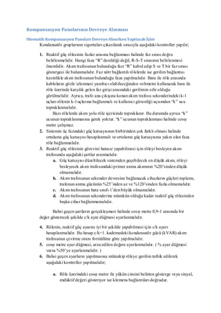 Kompanzasyon Panolarının Devreye Alınması

Otomatik Kompanzasyon Panoları Devreye Alınırken Yapılacak İşler
      Kondansatör gruplarının sigortaları çıkarılarak sırasıyla aşağıdaki kontroller yapılır;

      1. Reaktif güç rölesinin fazlar arasına bağlanması halinde faz sırası doğru
         belirlenmelidir. Hangi faza ―R‖ denildiği değil, R-S-T sırasının belirlenmesi
         önemlidir. Akım trafosunun bulunduğu fazı ―R‖ kabul edip S ve T bir faz sırası
         göstergesi ile bulunmalıdır. Faz nötr bağlantılı rölelerde ise gerilim bağlantısı
         kesinlikle akım trafosunun bulunduğu faza yapılmalıdır. Bara ile röle arasında
         kabloların gözle izlenmesi yanıltıcı olabileceğinden voltmetre kullanarak bara ile
         röle üzerinde karşılık gelen faz girişi arasındaki gerilimin sıfır olduğu
         görülmelidir. Ayrıca, trafo ana çıkışına konan akım trafosu sekonderindeki k- l
         uçları rölenin k- l uçlarına bağlanmalı ve kullanıcı güvenliği açısından ―k‖ ucu
         topraklanmalıdır.
             Bazı rölelerde akım yolu röle içerisinde topraklanır. Bu durumda ayrıca ―k‖
         ucunun topraklanmasına gerek yoktur. ―k‖ ucunun topraklanması halinde cosφ
         metre çalışmaz.
      2. Sistemin üç fazındaki güç katsayısının birbirinden çok farklı olması halinde
         ortalama güç katsayısı hesaplanmalı ve ortalama güç katsayısına yakın olan faza
         röle bağlanmalıdır.
      3. Reaktif güç rölesinin görevini hatasız yapabilmesi için röleyi besleyen akım
         trafosunda aşağıdaki şartlar aranmalıdır.
             a. Güç katsayısı düzeltilecek sistemden geçebilecek en d üşük akım, röleyi
                 besleyecek akım trafosundaki primer anma akımının %20’sinden düşük
                 olmamalıdır.
             b. Akım trafosunun sekonder devresine bağlanacak cihazların güçleri toplamı,
                 trafonun anma gücünün %25’inden az ve %120’sinden fazla olmamalıdır.
             c. Akım trafosunun hata sınıfı 1’den büyük olmamalıdır.
             d. Akım trafosunun sekonderine mümkün olduğu kadar reaktif güç rölesinden
                 başka cihaz bağlanmamalıdır.

             Bahsi geçen şartların gerçekleşmesi halinde cosφ metre 0,9-1 arasında bir
      değer gösterecek şekilde c/k ayar düğmesi ayarlanmalıdır.

      4. Rölenin, reaktif güç ayarını iyi bir şekilde yapabilmesi için c/k ayarı
         hesaplanmalıdır. Bu hesap c/k=1. kademedeki kondansatör gücü (kVAR) akım
         trafosunun çevirme oranı formülüne göre yapılmalıdır.
      5. cosφ metre ayar düğmesi, arzu edilen değere ayarlanmalıdır. ( % ayar düğmesi
         varsa %50’ye ayarlanmalıdır. )
      6. Bahsi geçen ayarların yapılmasına müteakip röleye gerilim tatbik edilerek
         aşağıdaki kontroller yapılmalıdır;

             a. Röle üzerindeki cosφ metre ile yükün cinsini belirten gösterge veya sinyal,
                endüktif değeri gösteriyor ise klemens bağlantıları doğrudur.
 