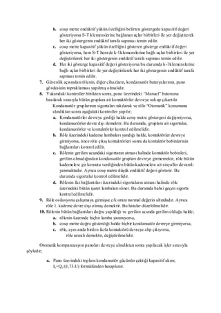 b. cosφ metre endüktif yükün özelliğini belirten göstergede kapasitif değeri
                    gösteriyorsa S-T klemenslerine bağlanan uçlar birbirleri ile yer değiştirerek
                    her iki göstergenin endüktif tarafa sapması temin edilir.
               c. cosφ metre kapasitif yükün özelliğini gösteren gösterge endüktif değeri
                    gösteriyorsa, hem S-T hem de k- l klemenslerine bağlı uçlar birbirleri ile yer
                    değiştirilerek her iki göstergenin endüktif tarafa sapması temin edilir.
               d. Her iki gösterge kapasitif değeri gösteriyorsa bu durumda k- l klemenslerine
                    bağlı uçlar birbirleri ile yer değiştirilerek her iki göstergenin endüktif tarafa
                    sapması temin edilir.
       7. Güvenlik açısından rölenin, diğer cihazların, kondansatör bataryalarının, pano
           gövdesinin topraklaması yapılmış olmalıdır.
       8. Yukarıdaki kontroller bittikten sonra, pano üzerindeki ―Manuel‖ butonuna
           basılarak sırasıyla bütün gruplara ait kontaktörler devreye sok up çıkartılır
               Kondansatör gruplarının sigortaları takılarak ve röle ―Otomatik‖ konumuna
               alındıktan sonra aşağıdaki kontroller yapılır;
               a. Kondansatörler devreye girdiği halde cosφ metre göstergesi değişmiyorsa,
                    kondansatörler devre dışı demektir. Bu durumda, gruplara ait sigortalar,
                    kondansatörler ve kontaktörler kontrol edilmelidir.
               b. Röle üzerindeki kademe lambaları yandığı halde, kontaktörler devreye
                    girmiyorsa, önce röle çıkış kontaktörleri sonra da kontaktör bobinlerinin
                    bağlantıları kontrol edilir.
               c. Rölenin gerilim ucundaki sigortanın atması halinde kontaktör bobinleri,
                    gerilim olmadığından kondansatör grupları devreye girmemekte, röle bütün
                    kademelere gir komutu verdiğinden bütün kademelere ait sinyaller devamlı
                    yanmaktadır. Ayrıca cosφ metre düşük endüktif değeri gösterir. Bu
                    durumda sigortalar kontrol edilmelidir.
               d. Rölenin faz bağlantıları üzerindeki sigortaların atması halinde röle
                    üzerindeki bütün işaret lambaları söner. Bu durumda bahsi geçen sigorta
                    kontrol edilmelidir.
       9. Röle osilasyonu çalışmaya girmişse c/k oranı normal değerin altındadır. Ayrıca
           röle 1. kademe devre dışı olmuş demektir. Bu hatalar düzeltilmelidir.
       10. Rölenin bütün bağlantıları doğru yapıldığı ve gerilim ucunda gerilim olduğu halde;
               a. rölenin üzerinde hiçbir lamba yanmıyorsa,
               b. cosφ metre doğru gösterdiği halde hiçbir kondansatör devreye girmiyorsa,
               c. röle, aynı anda birden fazla kontaktörü devreye alıp çıkıyorsa,
                        röle arızalı demektir, değiştirilmelidir.

       Otomatik kompanzasyon panoları devreye alındıktan sonra yapılacak işler sırasıyla
şöyledir;

           a. Pano üzerindeki toplam kondansatör gücünün çektiği kapasitif akım;
              Ic=Qc/(1,73.U) formülünden hesaplanır.
 