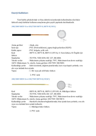 Enerji Kabloları

        Yerel kablo şebekelerinde ve bina elektrik tesisatlarında kullanılmakta olan bakır
iletkenli enerji kablolar kullanım amaçlarına göre çeşitli yapılarda üretilmektedir.

300/500V H05V-U ve 450/750V H07V-U, H07V-R ( NYA )




Anma gerilimi         : Alçak, orta
İzole tipi            : PVC (Polivinilklorur), çapraz bağlı polietilen (XLPE)
Kablo yapısı          : PVC dolgulu, çelik zırh
Kod                   : H07V-U, H07V-R, H05V-U (NYA), U: Som iletken, R: Örgülü rijit
iletken
Standartlar           : TS 9758, VDE 0250, IEC 227, BS 6004.
Teknik veriler        : Maksimum çalışma sıcaklığı: 70°C, Maksimum kısa devre sıcaklığı:
160°C (Maksimum: 5s. süreli), Anma gerilimi: 450/750V 300/500V.
Kullanıldığı yerler : Sabit tesislerde, dağıtım panolarında, kuru veya kapalı yerlerde, sıva
altı veya üstünde boru içinde.
Yapısı                : 1. Bir veya çok telli bakır iletken

                        2. PVC izole

300/500V H05V-k ve 450/750V H07V-K ( NYAF )




Kod                  : H05V-K, H07V-K, H05V-U (NYAF), K: Bükülgen iletken
Standartlar          : TS 9758, VDE 0250, IEC 227, BS 6004.
Teknik veriler       : Maksimum çalışma sıcaklığı: 70°C, Maksimum kısa devre sıcaklığı:
160°C (Maksimum:5s. süreli), Anma gerilimi: 450/750V 300/500 V.
Kullanıldığı yerler : Hareketli cihazların bağlantılarında, bina içinde kuru yerlerde, sıva altı
veya sıva üstünde boru içinde kullanılır.
Yapısı               : 1. Bükülgen bakır iletken.

                       2. PVC izole
 