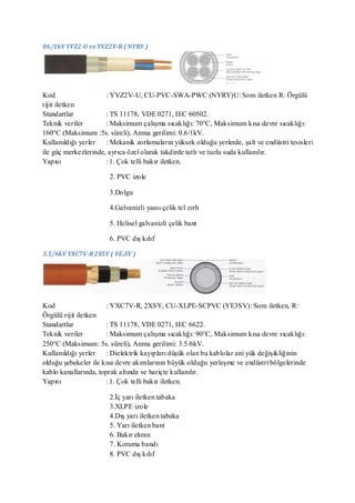 06/1kV YVZ2-U ve YVZ2V-R ( NYRY )




Kod                   : YVZ2V-U, CU-PVC-SWA-PWC (NYRY)U: Som iletken R: Örgülü
rijit iletken
Standartlar           : TS 11178, VDE 0271, IEC 60502.
Teknik veriler        : Maksimum çalışma sıcaklığı: 70°C, Maksimum kısa devre sıcaklığı:
160°C (Maksimum :5s. süreli), Anma gerilimi: 0.6/1kV.
Kullanıldığı yerler : Mekanik zorlamaların yüksek olduğu yerlerde, şalt ve endüstri tesisleri
ile güç merkezlerinde, ayrıca özel olarak takdirde tatlı ve tuzlu suda kullanılır.
Yapısı                : 1. Çok telli bakır iletken.

                       2. PVC izole

                       3.Dolgu

                       4.Galvanizli yassı çelik tel zırh

                       5. Helisel galvanizli çelik bant

                       6. PVC dış kılıf

3.5/6kV YXC7V-R 2XSY ( YE3SV )




Kod                    : YXC7V-R, 2XSY, CU-XLPE-SCPVC (YE3SV): Som iletken, R:
Örgülü rijit iletken
Standartlar            : TS 11178, VDE 0271, IEC 6622.
Teknik veriler         : Maksimum çalışma sıcaklığı: 90°C, Maksimum kısa devre sıcaklığı:
250°C (Maksimum: 5s. süreli), Anma gerilimi: 3.5/6kV.
Kullanıldığı yerler : Dielektrik kayıpları düşük olan bu kablolar ani yük değişikliğinin
olduğu şebekeler ile kısa devre akımlarının büyük olduğu yerleşme ve endüstri bölgelerinde
kablo kanallarında, toprak altında ve hariçte kullanılır.
Yapısı                 : 1. Çok telli bakır iletken.

                       2.İç yarı iletken tabaka
                       3.XLPE izole
                       4.Dış yarı iletken tabaka
                       5. Yarı iletken bant
                       6. Bakır ekran
                       7. Koruma bandı
                       8. PVC dış kılıf
 