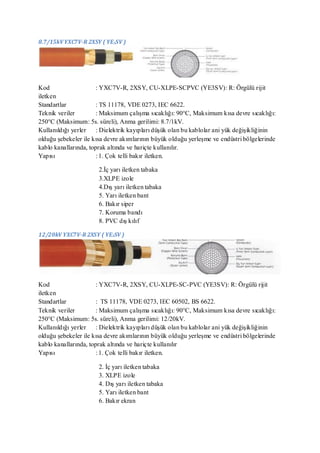 8.7/15kV YXC7V-R 2XSY ( YE3SV )




Kod                    : YXC7V-R, 2XSY, CU-XLPE-SCPVC (YE3SV): R: Örgülü rijit
iletken
Standartlar            : TS 11178, VDE 0273, IEC 6622.
Teknik veriler         : Maksimum çalışma sıcaklığı: 90°C, Maksimum kısa devre sıcaklığı:
250°C (Maksimum: 5s. süreli), Anma gerilimi: 8.7/1kV.
Kullanıldığı yerler : Dielektrik kayıpları düşük olan bu kablolar ani yük değişikliğinin
olduğu şebekeler ile kısa devre akımlarının büyük olduğu yerleşme ve endüstri bölgelerinde
kablo kanallarında, toprak altında ve hariçte kullanılır.
Yapısı                 : 1. Çok telli bakır iletken.

                      2.İç yarı iletken tabaka
                      3.XLPE izole
                      4.Dış yarı iletken tabaka
                      5. Yarı iletken bant
                      6. Bakır siper
                      7. Koruma bandı
                      8. PVC dış kılıf

12/20kV YXC7V-R 2XSY ( YE3SV )




Kod                    : YXC7V-R, 2XSY, CU-XLPE-SC-PVC (YE3SV): R: Örgülü rijit
iletken
Standartlar            : TS 11178, VDE 0273, IEC 60502, BS 6622.
Teknik veriler         : Maksimum çalışma sıcaklığı: 90°C, Maksimum kısa devre sıcaklığı:
250°C (Maksimum: 5s. süreli), Anma gerilimi: 12/20kV.
Kullanıldığı yerler : Dielektrik kayıpları düşük olan bu kablolar ani yük değişikliğinin
olduğu şebekeler ile kısa devre akımlarının büyük olduğu yerleşme ve endüstri bölgelerinde
kablo kanallarında, toprak altında ve hariçte kullanılır
Yapısı                 : 1. Çok telli bakır iletken.

                      2. İç yarı iletken tabaka
                      3. XLPE izole
                      4. Dış yarı iletken tabaka
                      5. Yarı iletken bant
                      6. Bakır ekran
 