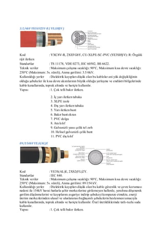 3.5/6kV YXC6VZ3V-R ( YE3SHŞV )




Kod                    : YXC8V-R, 2XEFGbY, CU-XLPE-SC-PVC (YE3SHŞV): R: Örgülü
rijit iletken
Standartlar            : TS 11178, VDE 0273, IEC 60502, BS 6622.
Teknik veriler         : Maksimum çalışma sıcaklığı: 90°C, Maksimum kısa devre sıcaklığı:
250°C (Maksimum: 5s. süreli), Anma gerilimi: 3.5/6kV.
Kullanıldığı yerler : Dielektrik kayıpları düşük olan bu kablolar ani yük değişikliğinin
olduğu şebekeler ile kısa devre akımlarının büyük olduğu yerleşme ve endüstri bölgelerinde
kablo kanallarında, toprak altında ve hariçte kullanılır.
Yapısı                 : 1. Çok telli bakır iletken.

                        2. İç yarı iletken tabaka
                        3. XLPE izole
                        4. Dış yarı iletken tabaka
                        5. Yarı iletken bant
                        6. Bakır bant ekran
                        7. PVC dolgu
                        8. Ara kılıf
                        9. Galvanizli yassı çelik tel zırh
                        10. Helisel galvanizli çelik bant
                        11. PVC dış kılıf

89/154kV YE3S(AL)E




Kod                    : YE3S(AL)E, 2XS2(FL)2Y.
Standartlar            : IEC 840.
Teknik veriler         : Maksimum çalışma sıcaklığı: 90°C, Maksimum kısa devre sıcaklığı:
250°C (Maksimum: 5s. süreli), Anma gerilimi: 89/154 kV.
Kullanıldığı yerler : Dielektrik kayıpları düşük olan bu kablo güvenlik ve çevre koruması
nedeni ile 154kV havai hatlarla şehir merkezlerine girilemeyen hallerde, yeraltına döşenerek
gerilim düşünmelerini ve kayıplarını asgariye indirip şebekeyi kompanze etmekte, enerji
üretim merkezlerinden ulusal ve uluslararası bağlaşımlı şebekelerin beslenmesi amacıyla
kablo kanallarında, toprak altında ve hariçte kullanılır. Özel üretildiklerinde tatlı-tuzlu suda
kullanılır.
Yapısı                 : 1. Çok telli bakır iletken.
 