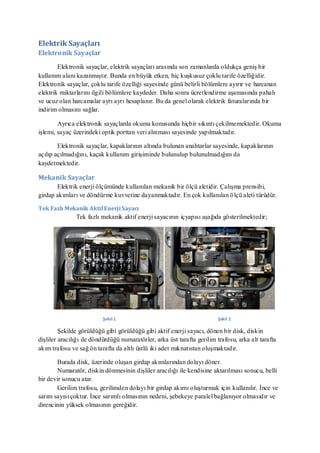 Elektrik Sayaçları
Elektronik Sayaçlar

        Elektronik sayaçlar, elektrik sayaçları arasında son zamanlarda oldukça geniş bir
kullanım alanı kazanmıştır. Bunda en büyük etken, hiç kuşkusuz çoklu tarife özelliğidir.
Elektronik sayaçlar, çoklu tarife özelliği sayesinde günü belirli bölümlere ayırır ve harcanan
elektrik miktarlarını ilgili bölümlere kaydeder. Daha sonra ücretlendirme aşamasında pahalı
ve ucuz olan harcamalar ayrı ayrı hesaplanır. Bu da genel olarak elektrik faturalarında bir
indirim olmasını sağlar.

        Ayrıca elektronik sayaçlarda okuma konusunda hiçbir sıkıntı çekilmemektedir. Okuma
işlemi, sayaç üzerindeki optik porttan veri alınması sayesinde yapılmaktadır.

        Elektronik sayaçlar, kapaklarının altında bulunan anahtarlar sayesinde, kapaklarının
açılıp açılmadığını, kaçak kullanım girişiminde bulunulup bulunulmadığını da
kaydetmektedir.

Mekanik Sayaçlar
       Elektrik enerji ölçümünde kullanılan mekanik bir ölçü aletidir. Çalışma prensibi,
girdap akımları ve döndürme kuvvetine dayanmaktadır. En çok kullanılan ö lçü aleti türüdür.

Tek Fazlı Mekanik Aktif Enerji Sayacı
               Tek fazlı mekanik aktif enerji sayacının içyapısı aşağıda gösterilmektedir;




                          Şekil 1                                         Şekil 2

         Şekilde görüldüğü gibi görüldüğü gibi aktif enerji sayacı, dönen bir disk, diskin
dişliler aracılığı ile döndürdüğü numaratörler, arka üst tarafta gerilim trafosu, arka alt tarafta
akım trafosu ve sağ ön tarafta da altlı üstlü iki adet mıknatıstan oluşmaktadır.

        Burada disk, üzerinde oluşan girdap akımlarından dolayı döner.
        Numaratör, diskin dönmesinin dişliler aracılığı ile kendisine aktarılması sonucu, belli
bir devir sonucu atar.
        Gerilim trafosu, gerilimden dolayı bir girdap akımı oluşturmak için kullanılır. İnce ve
sarım sayısı çoktur. İnce sarımlı olmasının nedeni, şebekeye paralel bağlanıyor olmasıdır ve
direncinin yüksek olmasının gereğidir.
 