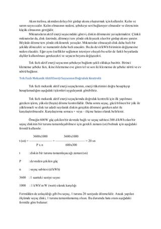 Akım trafosu, akımdan dolayı bir girdap akımı oluşturmak için kullanılır. Kalın ve
sarım sayısı azdır. Kalın olmasının nedeni, şebekeye seri bağlanıyor olmasıdır ve direncinin
küçük olmasının gereğidir.
         Mıknatısların aktif enerji sayacındaki görevi, diskin dönmesini yavaşlatmaktır. Çünkü
mıknatıslar da, disk üzerinde, dönmeyi ters yönde etkileyecek olan bir girdap akımı yaratır.
Böylede dönme ters yönde etkilenerek yavaşlar. Mıknatıslar olmasaydı disk daha hızlı bir
şekilde dönecekti ve numaratör daha hızlı atacaktı. Bu da devir/kWh biriminin değişmesine
neden olacaktı. Eğer aynı özellikler sağlansın isteniyor olsaydı bu sefer de farklı boyutlarda
dişliler kullanılması gerekecekti ve sayacın boyutu değişecekti.

       Tek fazlı aktif enerji sayacının şebekeye bağlantı şekli oldukça basittir. Birinci
klemense şebeke fazı, ikinci klemense eve giren tel ve son iki kle mense de şebeke nötrü ve ev
nötrü bağlanır.

Tek Fazlı Mekanik Aktif Enerji Sayacının Doğruluk Kontrolü

       Tek fazlı mekanik aktif enerji sayaçlarının, enerji tüketimini doğru hesaplayıp
hesaplamadığını aşağıdaki işlemleri uygulayarak görebiliriz.

        Tek fazlı mekanik aktif enerji sayaçlarında doğruluk kontrolü için ilk yapılması
gereken işlem, yüksüz (boşta) dönme kontrolüdür. Daha sonra sayaç, gücü bilinen bir yük ile
yüklenmeli ve disk tur adedi sayılarak diskin gerçekte dönmesi gereken adet ile
karşılaştırılmasıdır. Karşılaştırma sonucu + veya – ölçme hatası olarak belirlenir.

       Örneğin 600W güç çekilen bir devrede bağlı ve sayaç sabitesi 300 d/kWh olan bir
sayaç diskinin bir turunu tamamlayabilmesi için gerekli zamanı (sn) bulmak için aşağıdaki
formül kullanılır.

          3600x1000   3600x1000
t (sn) = ——————— = ————————— = 20 sn
            Pxn        600x300

t      : diskin bir turunu tamamlayacağı zaman (sn)

P      : devreden çekilen güç

n      : sayaç sabitesi (d/kWh)

3600 : 1 saatteki saniye sayısı

1000    : 1 kWh’ın W (watt) olarak karşılığı

Formülden de anlaşıldığı gibi bu sayaç, 1 turunu 20 saniyede dönmelidir. Ancak yapılan
ölçümde sayaç diski, 1 turunu tamamlamamış olsun. Bu durumda hata oranı aşağıdaki
formüle göre bulunur:
 