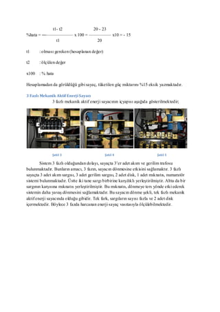 t1- t2         20 - 23
%hata = ―—————— x 100 = ————— x10 = - 15
            t1             20

t1     : olması gereken (hesaplanan değer)

t2     : ölçülen değer

x100   : % hata

Hesaplamadan da görüldüğü gibi sayaç, tüketilen güç miktarını %15 eksik yazmaktadır.

3 Fazlı Mekanik Aktif Enerji Sayacı
               3 fazlı mekanik aktif enerji sayacının içyapısı aşağıda gösterilmektedir;




               Şekil 3                         Şekil 4                         Şekil 5

        Sistem 3 fazlı olduğundan dolayı, sayaçta 3’er adet akım ve gerilim trafosu
bulunmaktadır. Bunların amacı, 3 fazın, sayacın dönmesine etkisini sağlamaktır. 3 fazlı
sayaçta 3 adet akım sargısı, 3 adet gerilim sargısı, 2 adet disk, 1 adet mıknatıs, numaratör
sistemi bulunmaktadır. Üstte iki tane sargı birbirine karşılıklı yerleştirilmiştir. Altta da bir
sargının karşısına mıknatıs yerleştirilmiştir. Bu mıknatıs, dönmeye ters yönde etki ederek
sistemin daha yavaş dönmesini sağlamaktadır. Bu sayacın dönme şekli, tek fazlı mekanik
aktif enerji sayacında olduğu gibidir. Tek fark, sargıların sayısı fazla ve 2 adet disk
içermektedir. Böylece 3 fazda harcanan enerji sayaç vasıtasıyla ölçülebilmektedir.
 