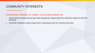 Community interests, or needs, can be generalised as:
1. Users need an enterprise level open data management system tailored to meet their needs now and into
the future.
2. Individual contributors need a project that is rewarding to work for, inclusive and active.
COMMUNITY INTERESTS
 