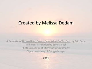 Created by Melissa Dedam
A Re-make of Brown Bear, Brown Bear What Do You See, by Eric Carle
Mi'kmaq Translation by Serena Sock
Photos courtesy of Microsoft office images
Clip art courtesy of Google images
2011
 