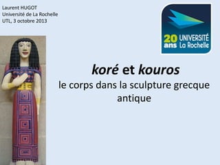 Laurent HUGOT
Université de La Rochelle
UTL, 3 octobre 2013

 koré et kouros

le corps dans la sculpture grecque
antique

 
