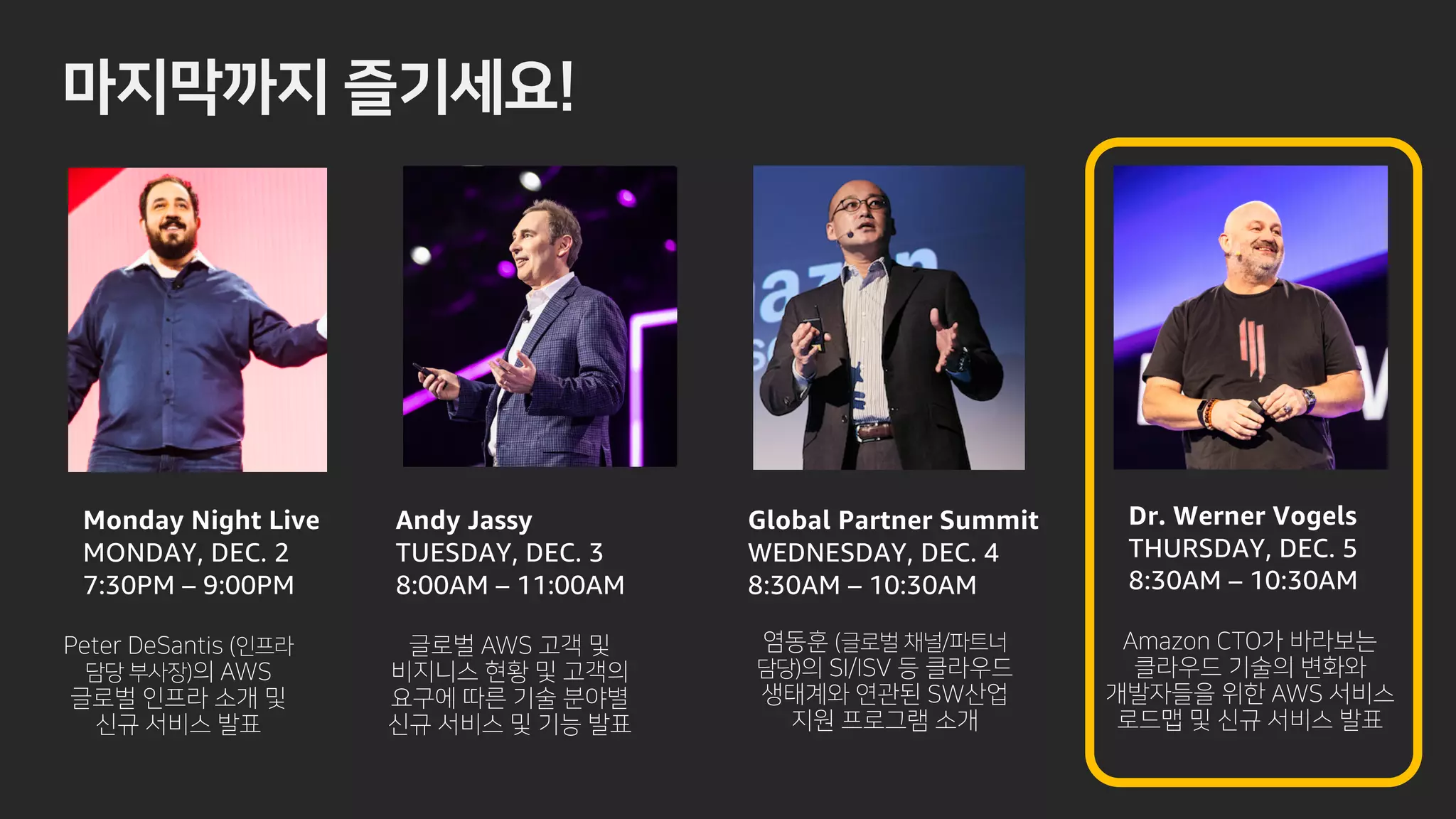 s !
Monday Night Live
MONDAY, DEC. 2
7:30PM – 9:00PM
Andy Jassy
TUESDAY, DEC. 3
8:00AM – 11:00AM
Global Partner Summit
WEDNESDAY, DEC. 4
8:30AM – 10:30AM
Dr. Werner Vogels
THURSDAY, DEC. 5
8:30AM – 10:30AM
 