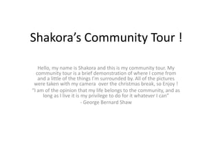Shakora’s Community Tour ! Hello, my name is Shakora and this is my community tour. My community tour is a brief demonstration of where I come from and a little of the things I’m surrounded by. All of the pictures were taken with my camera  over the christmas break, so Enjoy ! “I am of the opinion that my life belongs to the community, and as long as I live it is my privilege to do for it whatever I can” - George Bernard Shaw  