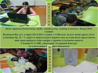 Пуно здравља, благостања, среће, задовољства, љубави и осмеха у Новој 2015.
години!
Позивамо Вас да у уторак 30.12.2014. године у 11:00 сати будете наши драги гости
(учионица бр. 32 – 1. спрат) и присуствујете јавном часу на коме ћемо представити
наш мини пројекат који говори о здравим стиловима живота.
Ученици IV/2 ОШ „Димитрије Тодоровић Каплар“
са учитељицом Горданом Јаневском
Пуно здравља, благостања, среће, задовољства, љубави и осмеха у Новој 2015.
години!
Позивамо Вас да у уторак 30.12.2014. године у 11:00 сати будете наши драги гости
(учионица бр. 32 – 1. спрат) и присуствујете јавном часу на коме ћемо представити
наш мини пројекат који говори о здравим стиловима живота.
Ученици IV/2 ОШ „Димитрије Тодоровић Каплар“
са учитељицом Горданом Јаневском
Ч
Е
С
Т
И
Т
К
А
Ч
Е
С
Т
И
Т
К
А
П
О
З
И
В
Н
И
Ц
А
П
О
З
И
В
Н
И
Ц
А
 