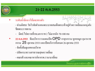 21-22 ต.ค.2553
•   ระดับน้ามีแนวโน้มจะทรงตัว
    - ท่านดิสธร วัชโรทัยตัวแทนพระบาทสมเด็จพระเจ้าอยู่หัวตรวจเยี่ยมแจกถุงยัง
    ชีพพระราชทาน
    - มีผป.ไปตรวจที่รพ.มหาราช 2 ไม่มากนัก 70-100 คน
•   22 ต.ค.2553 ทีมบริหารวางแผนเปิด OPD อายุรกรรม หูคอจมูก กุมารเวช
    กรรม 25 ตุลาคม 2553 และเปิดบริการทั้งหมด 26 ตุลาคม 2553
    - จัดตั้งทีมดูแลของบริจาค
    - ปลัดกระทรวงสาธารณสุขตรวจเยี่ยม
    - คณบดี และคณาจารย์จากรพ.รามามาเยี่ยม
 
