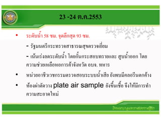 23 -24 ต.ค.2553
•   ระดับน้า 58 ซม. จุดลึกสุด 93 ซม.
    - รัฐมนตรีกระทรวจสาธารณสุขตรวจเยี่ยม
    - เน้นเร่งลดระดับน้า โดยกันกระสอบทรายและ สูบน้าออก โดย
                               ้
    ความช่วยเหลือหอการค้าจังหวัด อบจ. ทหาร
•   หน่วยอาชีวเวชกรรมตรวจสอบระบบน้าเสีย ยังพบมีคลอรีนตกค้าง
•   ห้องผ่าตัดวาง plate air sample ยังขึ้นเชื้อ จึงให้มีการทา
    ความสะอาดใหม่
 