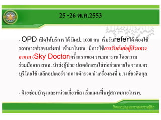 25 -26 ต.ค.2553

- OPD เปิดให้บริการได้ มีผป. 1000 คน เริ่มรับreferได้ ต้องใช้
รถทหารช่วยขนส่งผป. เข้ามาในรพ. มีการใช้การรับส่งต่อผู้ป่วยทาง
อากาศ (Sky Doctor)ครั้งแรกของ รพ.มหาราช โดยความ
ร่วมมือจาก สพฉ. นาส่งผู้ป่วย ปอดอักเสบใส่ท่อช่วยหายใจ จากอ.คร
บุรีโดยใช้ เฮลิคอปเตอร์จากภาคตารวจ นาเครื่องลงที่ ม.วงศ์ชวลิตกุล

- ฝ่ายซ่อมบารุงและหน่วยเกียวข้องเริ่มแผนฟื้นฟูสภาพภายในรพ.
                          ่
 