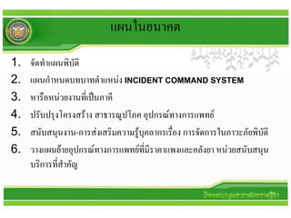 แผนในอนาคต
1.   จัดทาแผนพิบัติ
2.   แผนกาหนดบทบาทตาแหน่ง INCIDENT COMMAND SYSTEM
3.   หารือหน่วยงานที่เป็นภาคี
4.   ปรับปรุงโครงสร้าง สาธารณูปโภค อุปกรณ์ทางการแพทย์
5.   สนับสนุนงาน-การส่งเสริมความรู้บุคลากรเรือง การจัดการในภาวะภัยพิบัติ
                                             ่
6.   วางแผนย้ายอุปกรณ์ทางการแพทย์ที่มีราคาแพงและคลังยา หน่วยสนับสนุน
     บริการที่สาคัญ
 