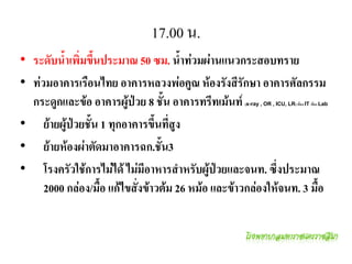 17.00 น.
• ระดับน้้าเพิ่มขึนประมาณ 50 ซม. น้้าท่วมผ่านแนวกระสอบทราย
                  ้
• ท่วมอาคารเรือนไทย อาคารหลวงพ่อคูณ ห้องรังสีรักษา อาคารศัลกรรม
  กระดูกและข้อ อาคารผู้ป่วย 8 ชั้น อาคารทรีทเม้นท์ (x-ray , OR , ICU, LR) ห้อง IT ห้อง Lab



• ย้ายผู้ป่วยชัน 1 ทุกอาคารขึนที่สูง
• ย้ายห้องผ่าตัดมาอาคารฉก.ชัน3
• โรงครัวใช้การไม่ได้ ไม่มีอาหารส้าหรับผู้ป่วยและจนท. ซึ่งประมาณ
     2000 กล่อง/มือ แก้ไขสั่งข้าวต้ม 26 หม้อ และข้าวกล่องให้จนท. 3 มือ
 