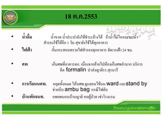 18 ต.ค.2553

•   น้าดื่ม       น้าขวด น้าประปายังใช้ชาระล้างได้ ถ้าน้าไม่ไหลระบบน้า
              สารองใช้ได้อีก 1 วัน สุขายังใช้ได้ทุกอาคาร
•   ไฟฟ้า         กั้นกระสอบทรายไฟสารองทุกอาคาร จัดเวรเฝ้า 24 ชม.

•   ศพ            เก็บศพที่อาคารฉก. เนื่องจากย้ายไปห้องเก็บศพลาบาก บริการ
                       ฉีด formalin นาส่งญาติรร.สุรนารี

•   การเรียนนศพ. หยุดทั้งหมด ให้นศพ.ดูแลคนไข้บน ward และstand by
                   ช่วยบีบ ambu bag กรณีไฟดับ
•   บ้านพักจนท.    อพยพนอนบ้านญาติ หอผู้ป่วย เช่าโรงแรม
 