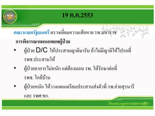 19 ต.ค.2553
คณะนายกรัฐมนตรี ตรวจเยี่ยมความเสียหาย รพ.มหาราช
 การพิจารณาแผนอพยพผู้ปวย่
• ผู้ป่วย D/C ให้ประสานญาติมารับ ถ้าไม่มีญาติให้ไปรอที่
    รพช.ประสานให้
• ผู้ป่วยอาการไม่หนัก แต่ต้องนอน รพ. ให้รักษาต่อที่
    รพช. ใกล้บ้าน
• ผู้ป่วยหนัก ให้วางแผนเตรียมประสานส่งตัวที่ รพ.ค่ายสุรนารี
    และ รพศ.ขก.
 