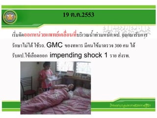 19 ต.ค.2553

เริ่มจัดออกหน่วยแพทย์เคลื่อนที่บริเวณน้าท่วมหนัก ผป. ออกมารับการ
รักษาไม่ได้ ใช้รถ. GMC ของทหาร มีคนไข้มาตรวจ 300 คน ได้
รับผป.ไข้เลือดออก impending shock 1 ราย ส่งรพ.
 