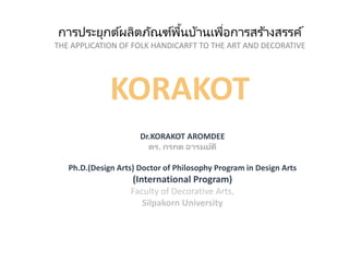 การประยุกต์ผลิตภัณฑ์พื้นบ้านเพื่อการสร ้างสรรค์
THE APPLICATION OF FOLK HANDICARFT TO THE ART AND DECORATIVE
KORAKOT
Dr.KORAKOT AROMDEE
ดร. กรกต อารมย์ดี
Ph.D.(Design Arts) Doctor of Philosophy Program in Design Arts
(International Program)
Faculty of Decorative Arts,
Silpakorn University
 