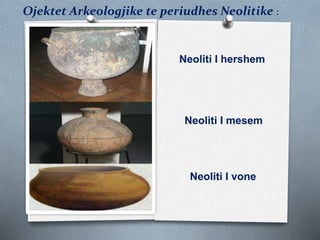 Ojektet Arkeologjike te periudhes Neolitike :
Neoliti I hershem
Neoliti I mesem
Neoliti I vone
 