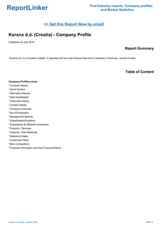 Find Industry reports, Company profiles
ReportLinker                                                                      and Market Statistics



                                          >> Get this Report Now by email!

Korana d.d. (Croatia) - Company Profile
Published on July 2010

                                                                                                            Report Summary

Korana d.d. is a Croatian hotelier. It operates the four-star Korana hotel and a campsite in Karlovac, central Croatia.




                                                                                                             Table of Content

Company Profiles cover:
' Company Name
' Stock Symbol
' Alternative Names
' Date Established
' Corporate History
' Contact Details
' Company Overview
' No of Employees
' Management Boards
' Shareholders/Investors
' Subsidiaries & Affiliated companies:
' Products / Services
' Capacity / Raw Materials
' Markets & Sales
' Investment Plans
' Main Competitors
' Financial Information and Key Financial Ratios




Korana d.d. (Croatia) - Company Profile                                                                                   Page 1/3
 