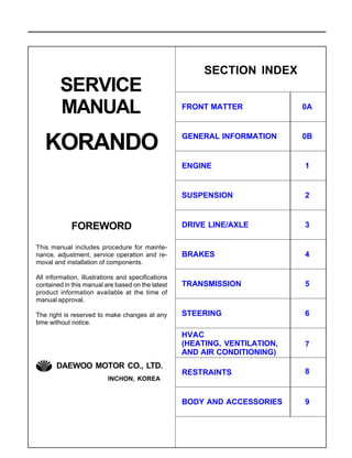 SERVICE
MANUAL
FOREWORD
This manual includes procedure for mainte-
nance, adjustment, service operation and re-
moval and installation of components.
All information, illustrations and specifications
contained in this manual are based on the latest
product information available at the time of
manual approval.
The right is reserved to make changes at any
time without notice.
SECTION INDEX
DRIVE LINE/AXLE
BRAKES
TRANSMISSION
STEERING
HVAC
(HEATING, VENTILATION,
AND AIR CONDITIONING)
RESTRAINTS
BODY AND ACCESSORIES
3
4
5
6
7
8
9
ENGINE
SUSPENSION
1
2
FRONT MATTER
GENERAL INFORMATION
0A
0B
INCHON, KOREA
DAEWOO MOTOR CO., LTD.
KORANDO
 