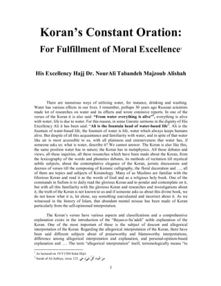 Koran’s Constant Oration:
      For Fulfillment of Moral Excellence                                                    1




    His Excellency Hajj Dr. NourAli Tabandeh Majzoub Alishah



          There are numerous ways of utilizing water, for instance, drinking and washing.
Water has various effects in our lives. I remember, perhaps 30 years ago Russian scientists
made lot of researches on water and its effects and wrote extensive reports. In one of the
verses of the Koran it is also said: “From water everything is alive”2, everything is alive
with water; life is due to water. For this reason, in some Gnostic sermons in the dignity of His
Excellency Ali it has been said: “Ali is the fountain head of water-based life”. Ali is the
fountain of water-based life, the fountain of water is life, water which always keeps humans
alive. But despite of all this acquaintance and familiarity with water, and in spite of that water
like air is most accessible to us, with all plainness and extensiveness that water has, if
someone asks us: what is water, describe it? We cannot answer. The Koran is also like this,
the same position water has in nature; the Koran has in metaphysics. All these debates and
views, all these inquiries, all these researches which have been made about the Koran, from
the lexicography of the words and phonetics debates, its methods of recitation till mystical
subtle subjects, about the contemplative elegance of the Koran, juristic discussions and
decrees of verses till the composing of Koranic calligraphy, the floral decoration and …, all
of them are topics and subjects of Koranology. Many of us Muslims are familiar with the
Glorious Koran and read it as the words of God and as a religious holy book. One of the
commands in Sufism is to daily read the glorious Koran and to ponder and contemplate on it,
but with all this familiarity with the glorious Koran and researches and investigations about
it, the truth of the Koran is not known to us and if someone asks us about this divine book, we
do not know what it is, let alone, say something unevaluated and incorrect about it. As we
witnessed in the history of Islam, that abundant mental misuse has been made of Koran
particularly from the self-opinioned interpretation.

        The Koran’s verses have various aspects and classifications and a comprehensive
explanation exists in the introduction of the “Bayan-o-Sa’adeh” noble explanation of the
Koran. One of the most important of these is the subject of descent and allegorical
interpretation of the Koran. Regarding the allegorical interpretation of the Koran, there have
been said different subjects about of praiseworthy and blameworthy interpretations,
difference among allegorical interpretation and explanation, and personal-opinion-based
explanation and …. The term “allegorical interpretation” itself, terminologically means “to

1
    As lectured on 19/3/1384 Solar Hijri.
2
    Surah of Al-Anbiya, verse 125. ‫ﻲ‬ ٍ ‫ﻲ‬ ‫ ﺍﻟﹾﻤﺎ ِ ﻛ ﱠ‬ 
                                    ‫ﻣﻦ ﺀ ﹸﻞ ﺷ ﺀ ﺣ‬

                                                              1
 