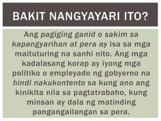 Ang pagiging ganid o sakim sa
kapangyarihan at pera ay isa sa mga
maituturing na sanhi nito. Ang mga
kadalasang korap ay iyong mga
politiko o empleyado ng gobyerno na
hindi nakukontento sa kung ano ang
kinikita nila sa pagtatrabaho, kung
minsan ay dala ng matinding
pangangailangan sa pera.
BAKIT NANGYAYARI ITO?
 