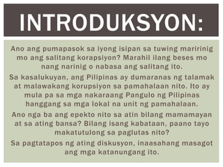 Ano ang pumapasok sa iyong isipan sa tuwing maririnig
mo ang salitang korapsiyon? Marahil ilang beses mo
nang narinig o nabasa ang salitang ito.
Sa kasalukuyan, ang Pilipinas ay dumaranas ng talamak
at malawakang korupsiyon sa pamahalaan nito. Ito ay
mula pa sa mga nakaraang Pangulo ng Pilipinas
hanggang sa mga lokal na unit ng pamahalaan.
Ano nga ba ang epekto nito sa atin bilang mamamayan
at sa ating bansa? Bilang isang kabataan, paano tayo
makatutulong sa paglutas nito?
Sa pagtatapos ng ating diskusyon, inaasahang masagot
ang mga katanungang ito.
INTRODUKSYON:
 