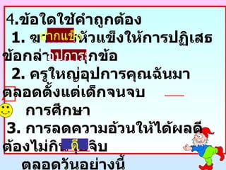 4 . ข้อใดใช้คำถูกต้อง 1.  ฆาตกรหัวแข็งให้การปฏิเสธข้อกล่าวหาทุกข้อ 2.  ครูใหญ่อุปการคุณฉันมาตลอดตั้งแต่เด็กจนจบ   การศึกษา 3.  การลดความอ้วนให้ได้ผลดีต้องไม่กินจุบจิบ ตลอดวันอย่างนี้ 4.  นักเรียนชอบซื้ออาหารร้านนี้เพราะขายถูกและ มีอัธยาศัยที่ยิ้มแย้ม ปากแข็ง อุปการะ ดี 
