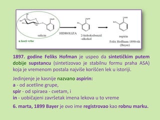 1897. godine Feliks Hofman je uspeo da sintetičkim putem
dobije supstancu (sintetizovao je stabilnu formu praha ASA)
koja je vremenom postala najviše korišden lek u istoriji.
Jedinjenje je kasnije nazvano aspirin:
a - od acetline grupe,
spir - od spiraea - cvetam, i
in - uobičajeni završetak imena lekova u to vreme
6. marta, 1899 Bayer je ovo ime registrovao kao robnu marku.
 