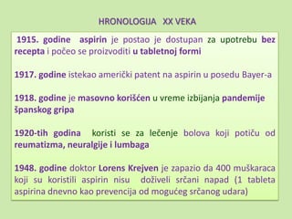 HRONOLOGIJA XX VEKA
 1915. godine aspirin je postao je dostupan za upotrebu bez
recepta i počeo se proizvoditi u tabletnoj formi

1917. godine istekao američki patent na aspirin u posedu Bayer-a

1918. godine je masovno korišden u vreme izbijanja pandemije
španskog gripa

1920-tih godina koristi se za lečenje bolova koji potiču od
reumatizma, neuralgije i lumbaga

1948. godine doktor Lorens Krejven je zapazio da 400 muškaraca
koji su koristili aspirin nisu doživeli srčani napad (1 tableta
aspirina dnevno kao prevencija od mogudeg srčanog udara)
 
