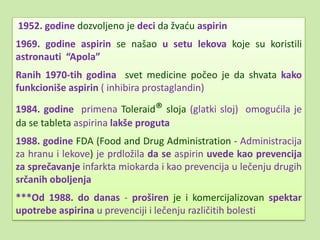 1952. godine dozvoljeno je deci da žvadu aspirin
1969. godine aspirin se našao u setu lekova koje su koristili
astronauti “Apola”
Ranih 1970-tih godina svet medicine počeo je da shvata kako
funkcioniše aspirin ( inhibira prostaglandin)

1984. godine primena Toleraid® sloja (glatki sloj) omogudila je
da se tableta aspirina lakše proguta
1988. godine FDA (Food and Drug Administration - Administracija
za hranu i lekove) je prdložila da se aspirin uvede kao prevencija
za sprečavanje infarkta miokarda i kao prevencija u lečenju drugih
srčanih oboljenja
***Od 1988. do danas - proširen je i komercijalizovan spektar
upotrebe aspirina u prevenciji i lečenju različitih bolesti
 