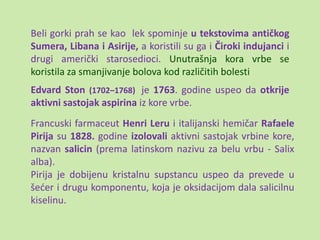 Beli gorki prah se kao lek spominje u tekstovima antičkog
Sumera, Libana i Asirije, a koristili su ga i Čiroki indujanci i
drugi američki starosedioci. Unutrašnja kora vrbe se
koristila za smanjivanje bolova kod različitih bolesti
Edvard Ston (1702–1768) je 1763. godine uspeo da otkrije
aktivni sastojak aspirina iz kore vrbe.
Francuski farmaceut Henri Leru i italijanski hemičar Rafaele
Pirija su 1828. godine izolovali aktivni sastojak vrbine kore,
nazvan salicin (prema latinskom nazivu za belu vrbu - Salix
alba).
Pirija je dobijenu kristalnu supstancu uspeo da prevede u
šeder i drugu komponentu, koja je oksidacijom dala salicilnu
kiselinu.
 