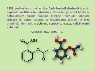 1853. godine francuski hemičar Čarls Frederik Gerhardt je prvi
napravio acetilsalicilnu kiselinu - Pomešao je acetil hlorid sa
natrijumovim solima salicilne kiseline (natrijum salicilat).
Usledila je burna reakcija, a rezultirajuda tečnost je brzo
otvrdnula. Gerhardt je dobijenu supstancu nazvao salicil-acetni
anhidrid.
                   STRUKTURNA FORMULA
 