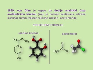 1859, von Gilm je uspeo da dobije analitički čistu
acetilsalicilnu kiselinu (koju je nazivao acetilisana salicilna
kiselina) putem reakcije salicilne kiseline i acetil hlorida.

                     STRUKTURNE FORMULE

        salicilna kiselina                 acetil hlorid
 