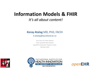 Information Models & FHIR
It’s all about content!
Koray Atalag MD, PhD, FACHI
k.atalag@auckland.ac.nz
Vice Chair HL7 New Zealand
Chair openEHR New Zealand
openEHR Localisation Program Leader
Member HISO
 