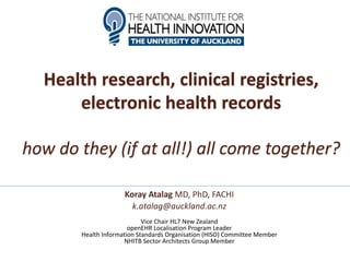 Health research, clinical registries,
electronic health records
how do they (if at all!) all come together?
Koray Atalag MD, PhD, FACHI
k.atalag@auckland.ac.nz
Vice Chair HL7 New Zealand
openEHR Localisation Program Leader
Health Information Standards Organisation (HISO) Committee Member
NHITB Sector Architects Group Member
 
