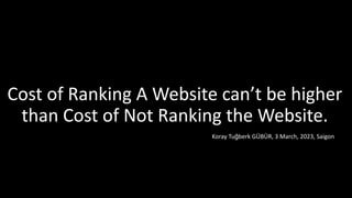 Cost of Ranking A Website can’t be higher
than Cost of Not Ranking the Website.
Koray Tuğberk GÜBÜR, 3 March, 2023, Saigon
 