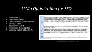 LLMo Optimization for SEO
1. Fine-tune a LLM.
2. Create a Topical Map.
3. Create a Semantic Content Network.
4. Generate Content
5. Include Human Effort
6. Improve your Knowledge Base
7. Make your website a Speaking AI.
Human Effort with Microsemantic Optimization is must.
 