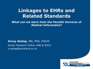 Linkages to EHRs and
Related Standards
What can we learn from the Parallel Universe of
Medical Informatics?
Koray Atalag, MD, PhD, FACHI
Senior Research Fellow (ABI & NIHI)
k.atalag@auckland.ac.nz
 