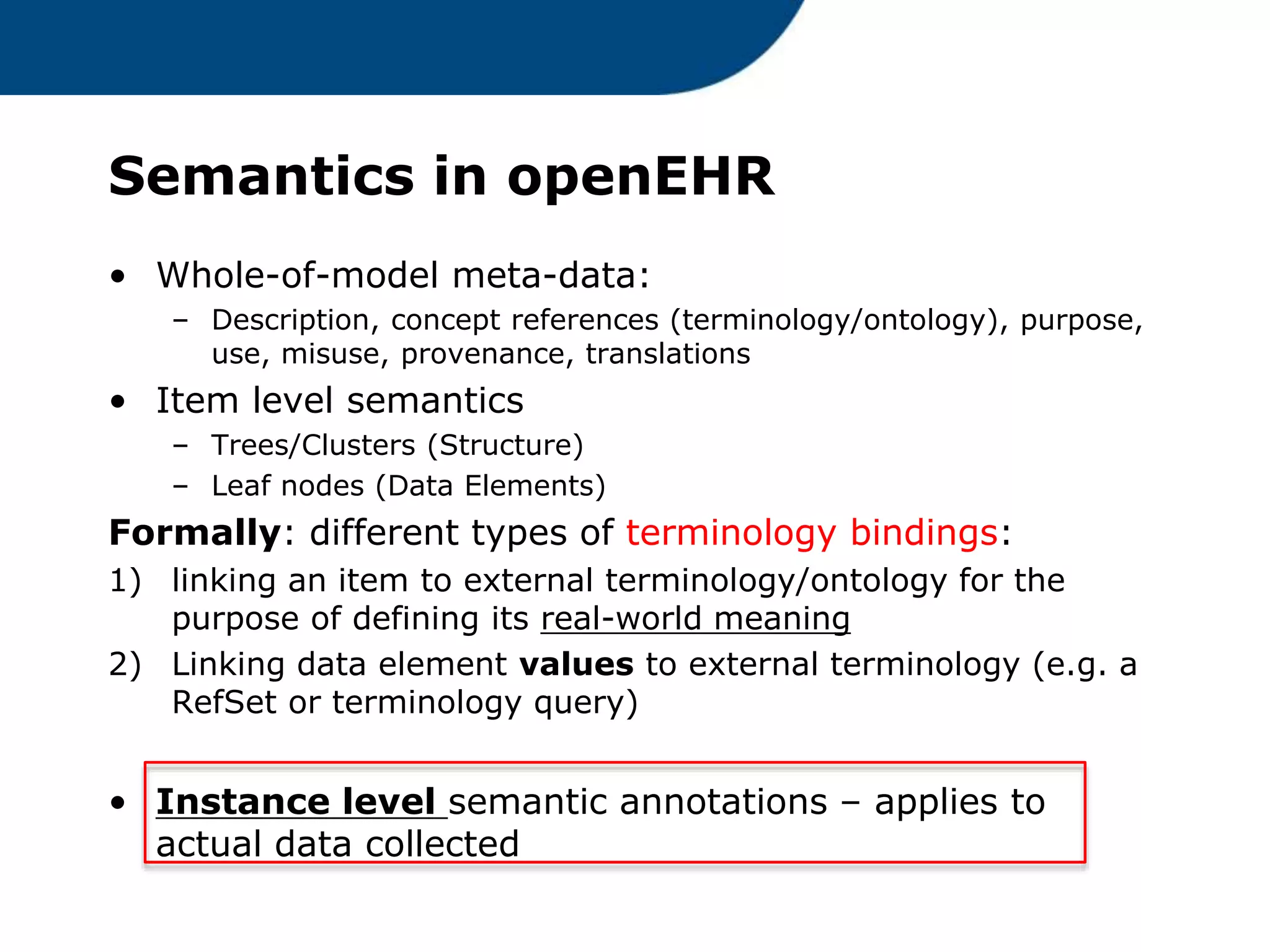 Semantics in openEHR
• Whole-of-model meta-data:
– Description, concept references (terminology/ontology), purpose,
use, misuse, provenance, translations
• Item level semantics
– Trees/Clusters (Structure)
– Leaf nodes (Data Elements)
Formally: different types of terminology bindings:
1) linking an item to external terminology/ontology for the
purpose of defining its real-world meaning
2) Linking data element values to external terminology (e.g. a
RefSet or terminology query)
• Instance level semantic annotations – applies to
actual data collected
 
