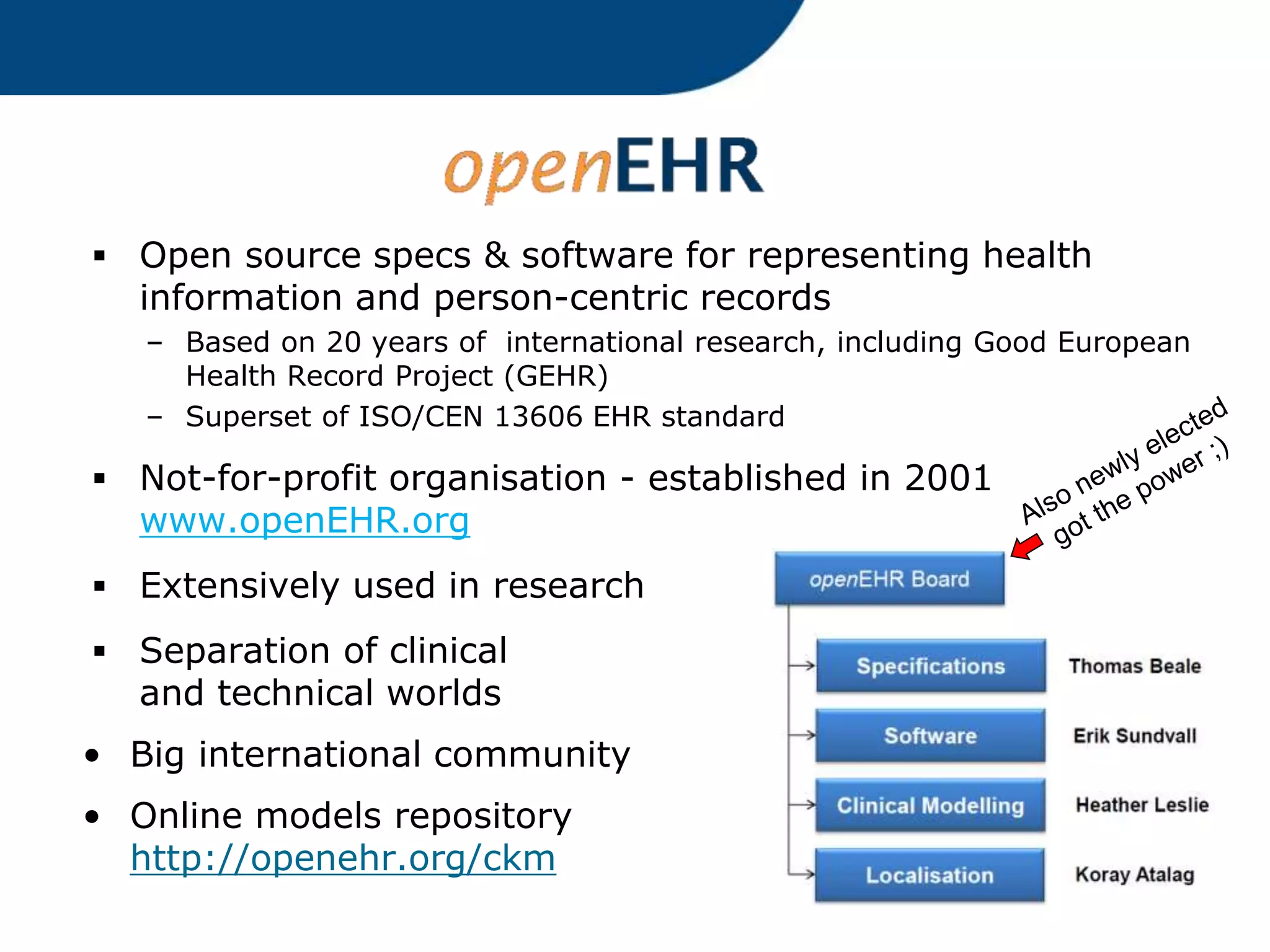  Open source specs & software for representing health
information and person-centric records
– Based on 20 years of international research, including Good European
Health Record Project (GEHR)
– Superset of ISO/CEN 13606 EHR standard
 Not-for-profit organisation - established in 2001
www.openEHR.org
 Extensively used in research
 Separation of clinical
and technical worlds
• Big international community
• Online models repository
http://openehr.org/ckm
 