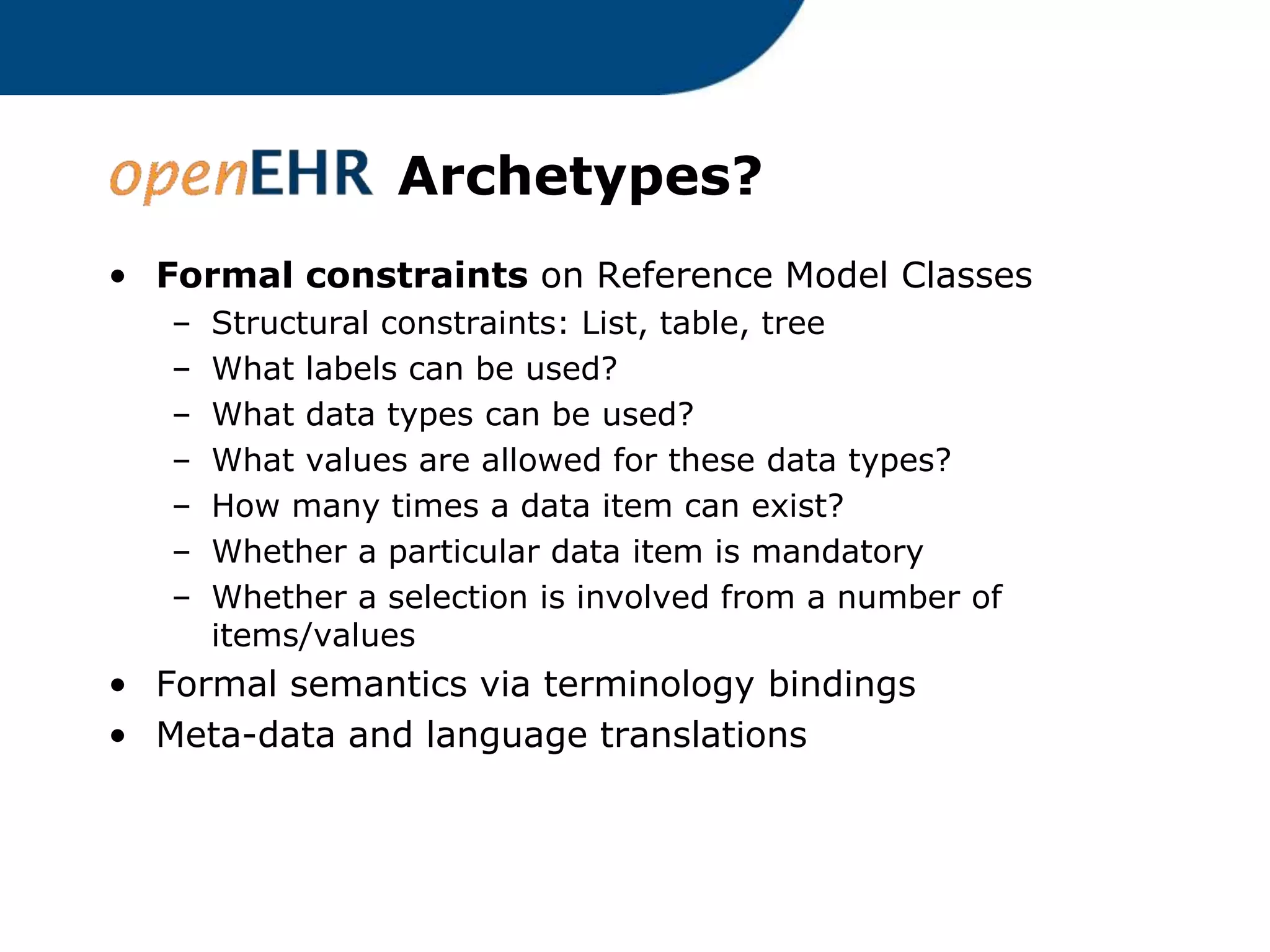 Archetypes?
• Formal constraints on Reference Model Classes
– Structural constraints: List, table, tree
– What labels can be used?
– What data types can be used?
– What values are allowed for these data types?
– How many times a data item can exist?
– Whether a particular data item is mandatory
– Whether a selection is involved from a number of
items/values
• Formal semantics via terminology bindings
• Meta-data and language translations
 