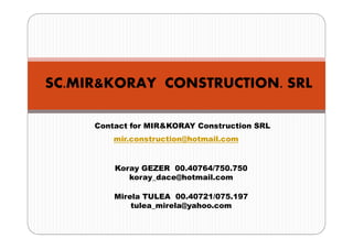 SC.MIR&KORAY CONSTRUCTION. SRL

     Contact for MIR&KORAY Construction SRL
         mir.construction@hotmail.com


         Koray GEZER 00.40764/750.750
            koray_dace@hotmail.com

         Mirela TULEA 00.40721/075.197
             tulea_mirela@yahoo.com
 