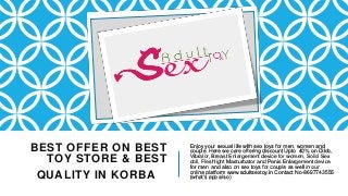 BEST OFFER ON BEST
TOY STORE & BEST
QUALITY IN KORBA
Enjoy your sexual life with sex toys for men, women and
couple. Here we care offering discount Upto 40% on Dildo,
Vibrator, Breast Enlargement device for women, Solid Sex
doll, Fleshlight Masturbator and Penis Enlargement device
for men and also on sex toys for couple as well in our
online platform www.adultsextoy.in Contact No-8697743555
(what’s app also)
 